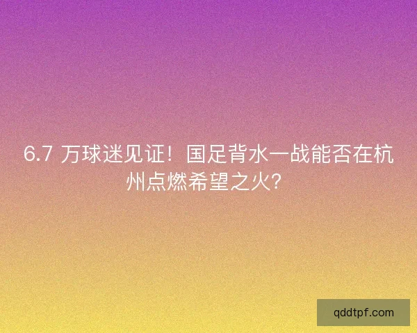 6.7 万球迷见证！国足背水一战能否在杭州点燃希望之火？