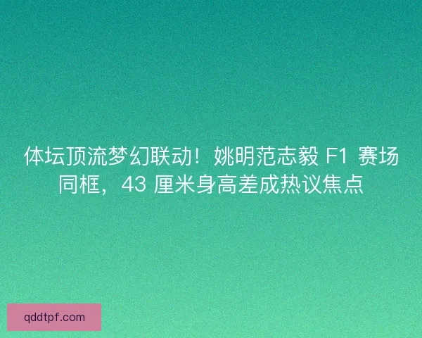 体坛顶流梦幻联动！姚明范志毅 F1 赛场同框，43 厘米身高差成热议焦点