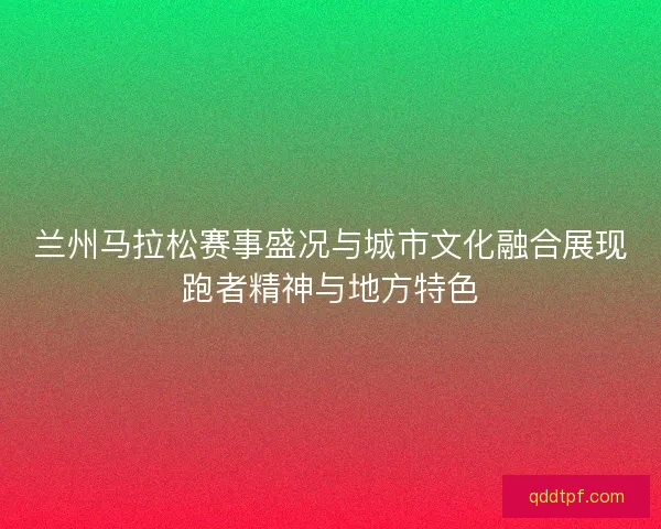兰州马拉松赛事盛况与城市文化融合展现跑者精神与地方特色