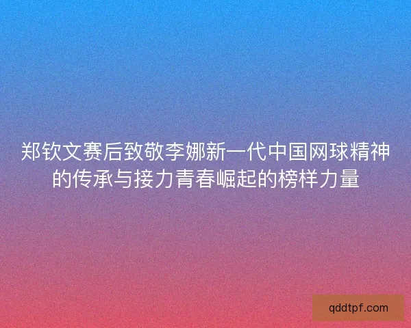 郑钦文赛后致敬李娜新一代中国网球精神的传承与接力青春崛起的榜样力量 郑钦文赛后致敬李娜新一代中国网球精神的传承与接力青春崛起的榜样力量