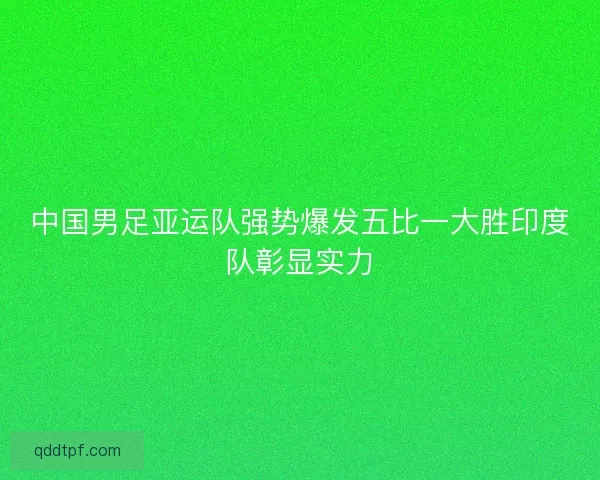 中国男足亚运队强势爆发五比一大胜印度队彰显实力