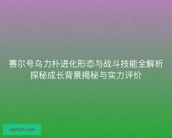 赛尔号乌力朴进化形态与战斗技能全解析探秘成长背景揭秘与实力评价