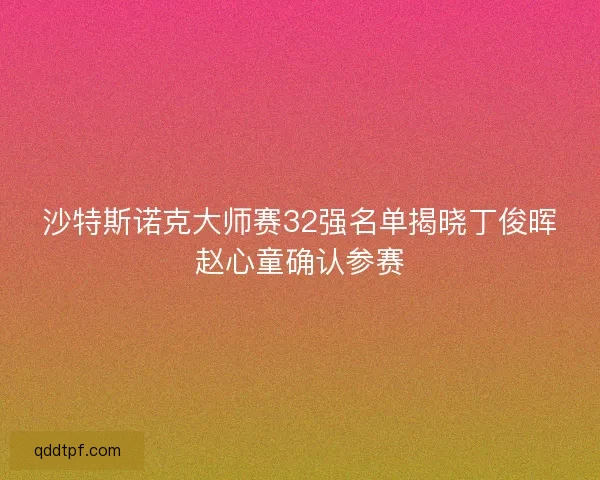 沙特斯诺克大师赛32强名单揭晓丁俊晖赵心童确认参赛 沙特斯诺克大师赛32强名单揭晓丁俊晖赵心童确认参赛