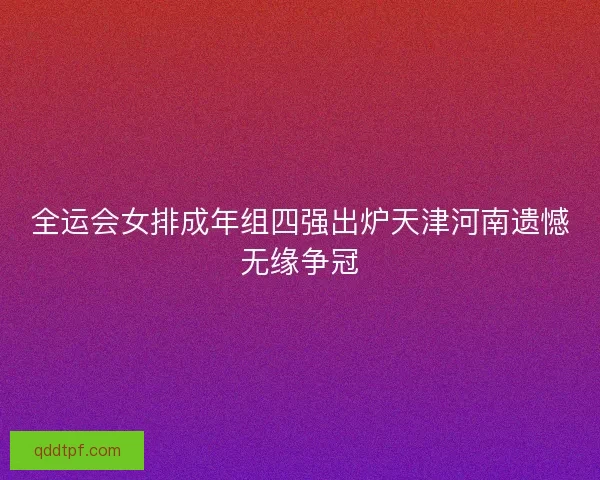全运会女排成年组四强出炉天津河南遗憾无缘争冠 全运会女排成年组四强出炉天津河南遗憾无缘争冠