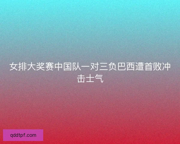 女排大奖赛中国队一对三负巴西遭首败冲击士气