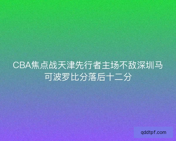 CBA焦点战天津先行者主场不敌深圳马可波罗比分落后十二分 CBA焦点战天津先行者主场不敌深圳马可波罗比分落后十二分