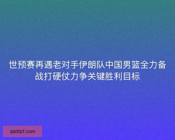 世预赛再遇老对手伊朗队中国男篮全力备战打硬仗力争关键胜利目标 世预赛再遇老对手伊朗队中国男篮全力备战打硬仗力争关键胜利目标