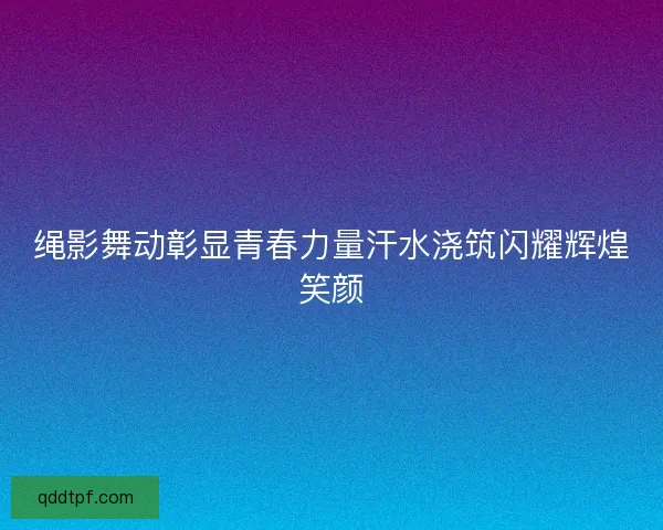 绳影舞动彰显青春力量汗水浇筑闪耀辉煌笑颜