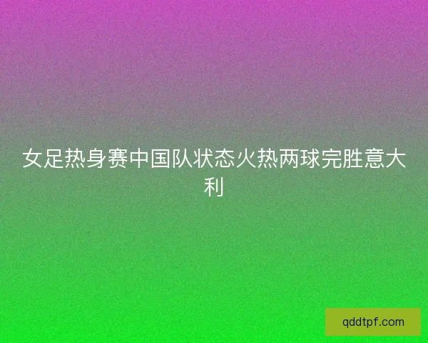 女足热身赛中国队状态火热两球完胜意大利