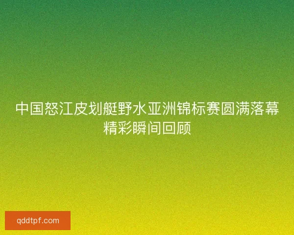 中国怒江皮划艇野水亚洲锦标赛圆满落幕精彩瞬间回顾