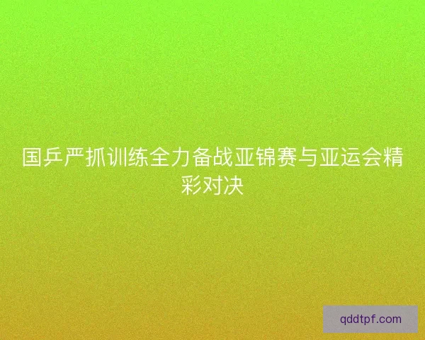 国乒严抓训练全力备战亚锦赛与亚运会精彩对决