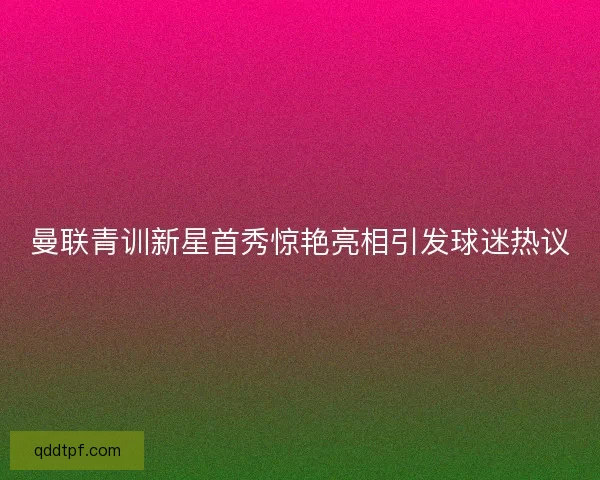 曼联青训新星首秀惊艳亮相引发球迷热议
