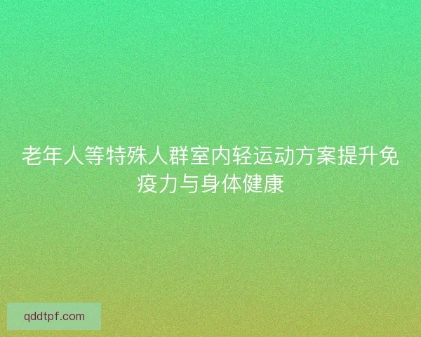 老年人等特殊人群室内轻运动方案提升免疫力与身体健康