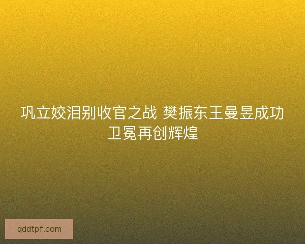 巩立姣泪别收官之战 樊振东王曼昱成功卫冕再创辉煌