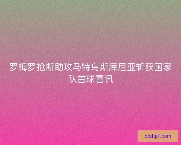 罗梅罗抢断助攻马特乌斯库尼亚斩获国家队首球喜讯