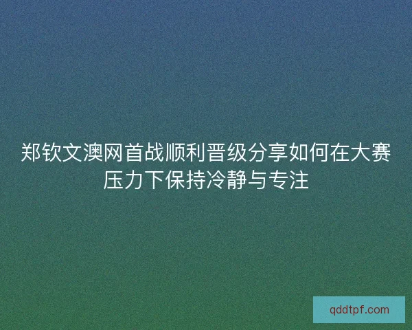 郑钦文澳网首战顺利晋级分享如何在大赛压力下保持冷静与专注