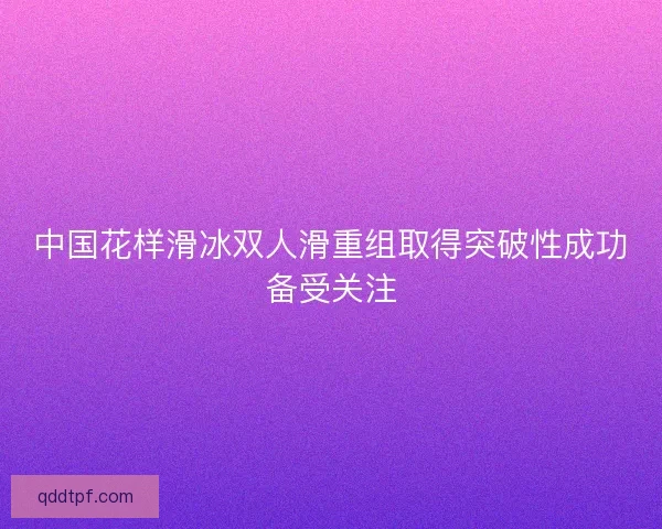 中国花样滑冰双人滑重组取得突破性成功备受关注